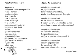 Aquele dia inesquecível                    Aquele dia inesquecível

Naquele dia,                               Aquele dia inesquecível,
dia comum sem data importante              foi aqui no metro.
passeio normal                             Foi o dia em que te conheci,
parei um instante                          podias estar longe, estavas tão perto.
sinal vermelho
vi-te na montra                            Aquele dia inesquecível,
entrei na tua loja                         foi um dia nunca esquecido.
vi-te em oblíquo                           Descobri que eras a minha alma gémea,
inspecionando o material                   como é que eu ainda não tinha percebido!
quando me aproximei
pensei                                     Aquele dia inesquecível,
que passeio matinal                        vai ficar para a história.
me perguntou,                              Um grande encontro,
pergunta de lojista,                       vai ficar sempre na minha memória.
o que queria era conhecer-te
após discussão percebi                     Aquele dia inesquecível,
engano total                               uma amiga para a vida,
saí do local                               foi quando percebi
em estado fatal.                           que eras a minha melhor amiga.
                            Edgar Coelho
                                                                           Daniela Pires
 
