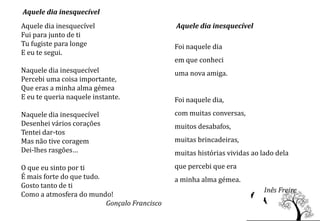 Aquele dia inesquecível
Aquele dia inesquecível                       Aquele dia inesquecível
Fui para junto de ti
Tu fugiste para longe                         Foi naquele dia
E eu te segui.
                                              em que conheci
Naquele dia inesquecível                      uma nova amiga.
Percebi uma coisa importante,
Que eras a minha alma gémea
E eu te queria naquele instante.              Foi naquele dia,
Naquele dia inesquecível                      com muitas conversas,
Desenhei vários corações                      muitos desabafos,
Tentei dar-tos
Mas não tive coragem                          muitas brincadeiras,
Dei-lhes rasgões…                             muitas histórias vividas ao lado dela
O que eu sinto por ti                         que percebi que era
É mais forte do que tudo.                     a minha alma gémea.
Gosto tanto de ti
                                                                           Inês Freire
Como a atmosfera do mundo!
                          Gonçalo Francisco
 