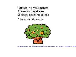 "Criança, a árvore merece
A nossa estima sincera
Dá frutos doces no outono
E flores na primavera.




http://www.google.co...