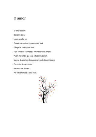 O amor
O amor é assim
Deixa-me bobo,
Louco para lhe ver
Pois ele me mostrou o quanto quero você
E longe de ti não posso viver.
Ficar sem tiver é como se a vida não tivesse sentido,
Porém me lembro que você está dentro de mim
Isso me dá a certeza de que sempre perto de você estarei,
É o motivo do meu sorriso
Seu amor me faz bem
Por este amor vale a pena viver.
 