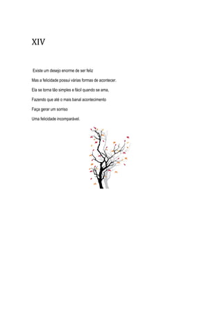 XIV
Existe um desejo enorme de ser feliz
Mas a felicidade possui várias formas de acontecer.
Ela se torna tão simples e fácil quando se ama,
Fazendo que até o mais banal acontecimento
Faça gerar um sorriso
Uma felicidade incomparável.
 