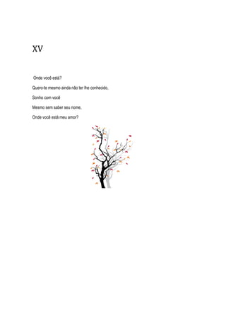 XV
Onde você está?
Quero-te mesmo ainda não ter lhe conhecido,
Sonho com você
Mesmo sem saber seu nome,
Onde você está meu amor?
 