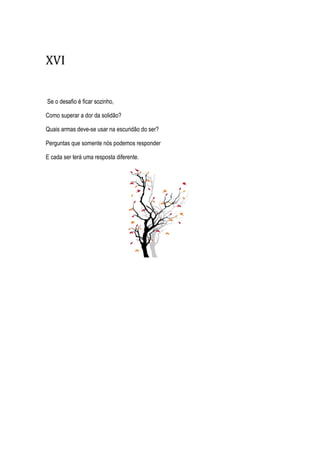 XVI
Se o desafio é ficar sozinho,
Como superar a dor da solidão?
Quais armas deve-se usar na escuridão do ser?
Perguntas que somente nós podemos responder
E cada ser terá uma resposta diferente.
 