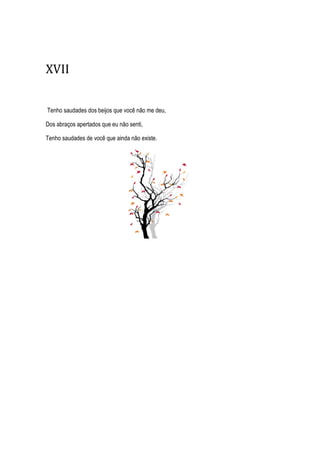XVII
Tenho saudades dos beijos que você não me deu,
Dos abraços apertados que eu não senti,
Tenho saudades de você que ainda não existe.
 