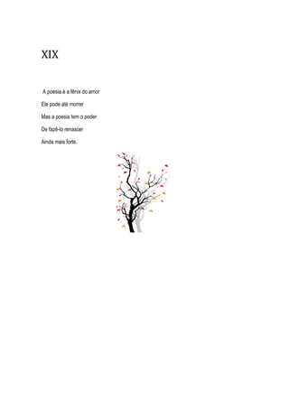 XIX
A poesia é a fênix do amor
Ele pode até morrer
Mas a poesia tem o poder
De fazê-lo renascer
Ainda mais forte.
 