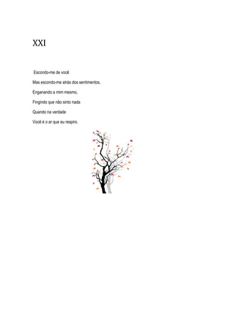 XXI
Escondo-me de você
Mas escondo-me atrás dos sentimentos,
Enganando a mim mesmo,
Fingindo que não sinto nada
Quando na verdade
Você é o ar que eu respiro.
 