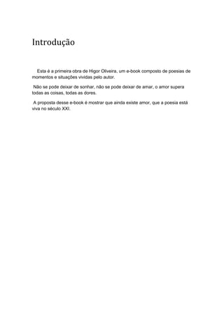 Introdução
Esta é a primeira obra de Higor Oliveira, um e-book composto de poesias de
momentos e situações vividas pelo autor.
Não se pode deixar de sonhar, não se pode deixar de amar, o amor supera
todas as coisas, todas as dores.
A proposta desse e-book é mostrar que ainda existe amor, que a poesia está
viva no século XXI.
 