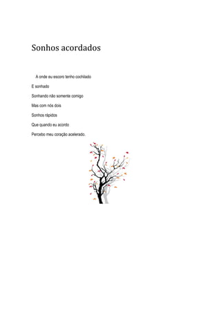 Sonhos acordados
A onde eu escoro tenho cochilado
E sonhado
Sonhando não somente comigo
Mas com nós dois
Sonhos rápidos
Que quando eu acordo
Percebo meu coração acelerado.
 