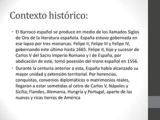 Contexto histórico:
• El Barroco español se produce en medio de los llamados Siglos
de Oro de la literatura española. España estuvo gobernada en
ese lapso por tres monarcas: Felipe II, Felipe III y Felipe IV,
gobernando este último hasta 1665. Felipe II, hijo y sucesor de
Carlos V del Sacro Imperio Romano y I de España, por
abdicación de este, tomó posesión del trono español en 1556.
• Durante la centuria anterior a esta, España había alcanzado su
mayor unidad y extensión territorial. Por herencias,
conquistas, convenios diplomáticos o matrimonios reales,
llegaron a estar sometidas al cetro de Carlos V, Nápoles y
Sicilia; Flandes, Alemania, Hungría y Portugal, aparte de las
nuevas y ricas tierras de América
 