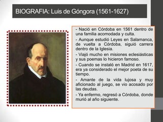 BIOGRAFIA: Luis de Góngora (1561-1627)
- Nació en Córdoba en 1561 dentro de
una familia acomodada y culta.
- Aunque estudió Leyes en Salamanca,
de vuelta a Córdoba, siguió carrera
dentro de la Iglesia.
- Viajó mucho en misiones eclesiásticas
y sus poemas lo hicieron famoso.
- Cuando se instaló en Madrid en 1617,
era ya considerado el mejor poeta de su
tiempo.
- Amante de la vida lujosa y muy
aficionado al juego, se vio acosado por
las deudas.
- Ya enfermo, regresó a Córdoba, donde
murió al año siguiente.
 