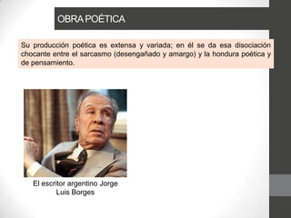 OBRAPOÉTICA
Su producción poética es extensa y variada; en él se da esa disociación
chocante entre el sarcasmo (desengañado y amargo) y la hondura poética y
de pensamiento.
El escritor argentino Jorge
Luis Borges
 
