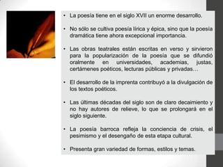 • La poesía tiene en el siglo XVII un enorme desarrollo.
• No sólo se cultiva poesía lírica y épica, sino que la poesía
dramática tiene ahora excepcional importancia.
• Las obras teatrales están escritas en verso y sirvieron
para la popularización de la poesía que se difundió
oralmente en universidades, academias, justas,
certámenes poéticos, lecturas públicas y privadas…
• El desarrollo de la imprenta contribuyó a la divulgación de
los textos poéticos.
• Las últimas décadas del siglo son de claro decaimiento y
no hay autores de relieve, lo que se prolongará en el
siglo siguiente.
• La poesía barroca refleja la conciencia de crisis, el
pesimismo y el desengaño de esta etapa cultural.
• Presenta gran variedad de formas, estilos y temas.
 