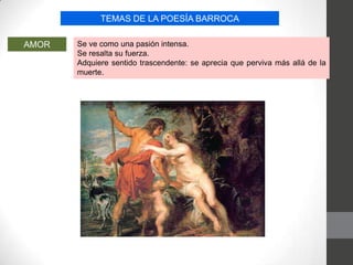 TEMAS DE LA POESÍA BARROCA
AMOR Se ve como una pasión intensa.
Se resalta su fuerza.
Adquiere sentido trascendente: se aprecia que perviva más allá de la
muerte.
 