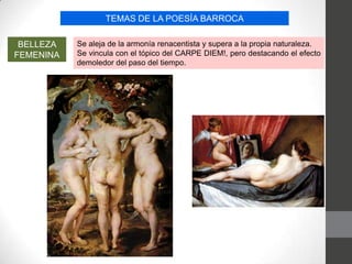 TEMAS DE LA POESÍA BARROCA
BELLEZA
FEMENINA
Se aleja de la armonía renacentista y supera a la propia naturaleza.
Se vincula con el tópico del CARPE DIEM!, pero destacando el efecto
demoledor del paso del tiempo.
 
