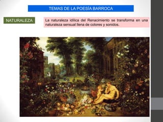 TEMAS DE LA POESÍA BARROCA
NATURALEZA La naturaleza idílica del Renacimiento se transforma en una
naturaleza sensual llena de colores y sonidos.
 