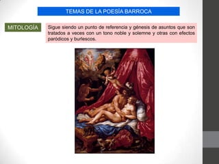 TEMAS DE LA POESÍA BARROCA
MITOLOGÍA Sigue siendo un punto de referencia y génesis de asuntos que son
tratados a veces con un tono noble y solemne y otras con efectos
paródicos y burlescos.
 