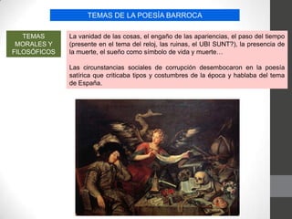 TEMAS DE LA POESÍA BARROCA
TEMAS
MORALES Y
FILOSÓFICOS
La vanidad de las cosas, el engaño de las apariencias, el paso del tiempo
(presente en el tema del reloj, las ruinas, el UBI SUNT?), la presencia de
la muerte, el sueño como símbolo de vida y muerte…
Las circunstancias sociales de corrupción desembocaron en la poesía
satírica que criticaba tipos y costumbres de la época y hablaba del tema
de España.
 