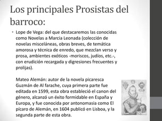 Los principales Prosistas del
barroco:
• Lope de Vega: del que destacaremos las conocidas
como Novelas a Marcia Leonada (colección de
novelas misceláneas, obras breves, de temática
amorosa y técnica de enredo, que mezclan verso y
prosa, ambientes exóticos -moriscos, judíos, etc.-,
con erudición recargada y digresiones frecuentes y
prolijas).
Mateo Alemán: autor de la novela picaresca
Guzmán de Al farache, cuya primera parte fue
editada en 1599, esta obra estableció el canon del
género, alcanzó un éxito formidable en España y
Europa, y fue conocida por antonomasia como El
pícaro de Alemán, en 1604 publicó en Lisboa, y la
segunda parte de esta obra.
 