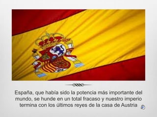 España, que había sido la potencia más importante del
mundo, se hunde en un total fracaso y nuestro imperio
termina con los últimos reyes de la casa de Austria

 