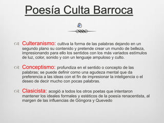 Poesía Culta Barroca
 Culteranismo: cultiva la forma de las palabras dejando en un
segundo plano su contenido y pretende crear un mundo de belleza,
impresionando para ello los sentidos con los más variados estímulos
de luz, color, sonido y con un lenguaje ampuloso y culto.

 Conceptismo: profundiza en el sentido o concepto de las
palabras; se puede definir como una agudeza mental que da
preferencia a las ideas con el fin de impresionar la inteligencia o el
deseo de decir mucho con pocas palabras.

 Clasicista: acogió a todos los otros poetas que intentaron
mantener los ideales formales y estéticos de la poesía renacentista, al
margen de las influencias de Góngora y Quevedo

 