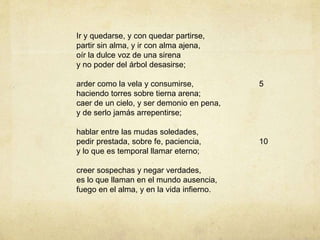 Ir y quedarse, y con quedar partirse,
partir sin alma, y ir con alma ajena,
oír la dulce voz de una sirena
y no poder del árbol desasirse;
arder como la vela y consumirse,
haciendo torres sobre tierna arena;
caer de un cielo, y ser demonio en pena,
y de serlo jamás arrepentirse;
hablar entre las mudas soledades,
pedir prestada, sobre fe, paciencia,
y lo que es temporal llamar eterno;
creer sospechas y negar verdades,
es lo que llaman en el mundo ausencia,
fuego en el alma, y en la vida infierno.
5
10
 