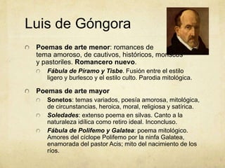 Luis de Góngora
Poemas de arte menor: romances de
tema amoroso, de cautivos, históricos, moriscos
y pastoriles. Romancero nuevo.
Fábula de Píramo y Tisbe. Fusión entre el estilo
ligero y burlesco y el estilo culto. Parodia mitológica.
Poemas de arte mayor
Sonetos: temas variados, poesía amorosa, mitológica,
de circunstancias, heroica, moral, religiosa y satírica.
Soledades: extenso poema en silvas. Canto a la
naturaleza idílica como retiro ideal. Inconcluso.
Fábula de Polifemo y Galatea: poema mitológico.
Amores del cíclope Polifemo por la ninfa Galatea,
enamorada del pastor Acis; mito del nacimiento de los
ríos.
 