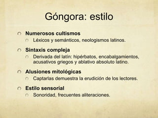 Góngora: estilo
Numerosos cultismos
Léxicos y semánticos, neologismos latinos.
Sintaxis compleja
Derivada del latín: hipérbatos, encabalgamientos,
acusativos griegos y ablativo absoluto latino.
Alusiones mitológicas
Captarlas demuestra la erudición de los lectores.
Estilo sensorial
Sonoridad, frecuentes aliteraciones.
 
