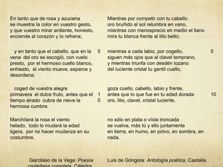 En tanto que de rosa y azucena
se muestra la color en vuestro gesto,
y que vuestro mirar ardiente, honesto,
enciende al corazón y lo refrena;
Mientras por competir con tu cabello
oro bruñido al sol relumbra en vano,
mientras con menosprecio en medio el llano
mira tu blanca frente al lilio bello;
y en tanto que el cabello, que en la
vena del oro se escogió, con vuelo
presto, por el hermoso cuello blanco,
enhiesto, el viento mueve, esparce y
desordena;
5 mientras a cada labio, por cogello,
siguen más ojos que al clavel temprano,
y mientras triunfa con desdén lozano
del luciente cristal tu gentil cuello,
5
coged de vuestra alegre
primavera el dulce fruto, antes que el
tiempo airado cubra de nieve la
hermosa cumbre.
1
0
goza cuello, cabello, labio y frente,
antes que lo que fue en tu edad dorada
oro, lilio, clavel, cristal luciente,
10
Marchitará la rosa el viento
helado, todo lo mudará la edad
ligera, por no hacer mudanza en su
costumbre.
no sólo en plata o vïola troncada
se vuelva, más tú y ello juntamente
en tierra, en humo, en polvo, en sombra, en
nada.
Garcilaso de la Vega: Poesía Luis de Góngora: Antología poética, Castalia.
 