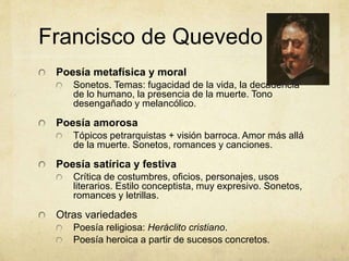 Francisco de Quevedo
Poesía metafísica y moral
Sonetos. Temas: fugacidad de la vida, la decadencia
de lo humano, la presencia de la muerte. Tono
desengañado y melancólico.
Poesía amorosa
Tópicos petrarquistas + visión barroca. Amor más allá
de la muerte. Sonetos, romances y canciones.
Poesía satírica y festiva
Crítica de costumbres, oficios, personajes, usos
literarios. Estilo conceptista, muy expresivo. Sonetos,
romances y letrillas.
Otras variedades
Poesía religiosa: Heráclito cristiano.
Poesía heroica a partir de sucesos concretos.
 