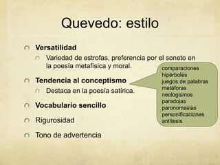 Quevedo: estilo
Versatilidad
Variedad de estrofas, preferencia por el soneto en
la poesía metafísica y moral.
Tendencia al conceptismo
Destaca en la poesía satírica.
Vocabulario sencillo
Rigurosidad
Tono de advertencia
comparaciones
hipérboles
juegos de palabras
metáforas
neologismos
paradojas
paronomasias
personificaciones
antítesis
 