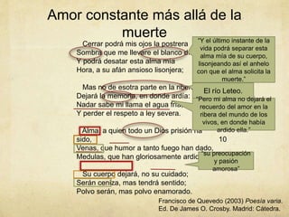 Amor constante más allá de la
muerte
Cerrar podrá mis ojos la postrera
Sombra que me llevare el blanco día,
Y podrá desatar esta alma mía
Hora, a su afán ansioso lisonjera;
Mas no de esotra parte en la ribera
Dejará la memoria, en donde ardía:
Nadar sabe mi llama el agua fría,
Y perder el respeto a ley severa.
Alma, a quien todo un Dios prisión ha
sido,
Venas, que humor a tanto fuego han dado,
Medulas, que han gloriosamente ardido,
Su cuerpo dejará, no su cuidado;
Serán ceniza, mas tendrá sentido;
Polvo serán, mas polvo enamorado.
5
10
Francisco de Quevedo (2003) Poesía varia.
Ed. De James O. Crosby. Madrid: Cátedra.
“Y el último instante de la
vida podrá separar esta
alma mía de su cuerpo,
lisonjeando así el anhelo
con que el alma solicita la
muerte.”
El río Leteo.
“Pero mi alma no dejará el
recuerdo del amor en la
ribera del mundo de los
vivos, en donde había
ardido ella.”
“su preocupación
y pasión
amorosa”
 
