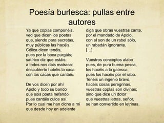 Poesía burlesca: pullas entre
autores
Ya que coplas componéis,
ved que dicen los poetas
que, siendo para secretas,
muy públicas las hacéis.
Cólica dicen tenéis,
pues por la boca purgáis;
satírico diz que estáis;
a todos nos dais matraca:
descubierto habéis la caca
con las cacas que cantáis.
De vos dicen por ahí
Apolo y todo su bando
que sois poeta nefando
pues cantáis culos así.
Por lo cual me han dicho a mí
que desde hoy en adelante
diga que obras vuestras cante,
por el mandado de Apolo,
con el son de un rabel sólo,
un rabadán ignorante.
[…]
Vuestros conceptos alabo
pues, de pura buena pesca,
los hacéis a la gatesca,
pues los hacéis por el rabo.
Tenéis un ingenio bravo,
hacéis cosas peregrinas,
vuestras coplas son divinas;
sino que dice un dotor
que vuestras letras, señor,
se han convertido en letrinas.
 