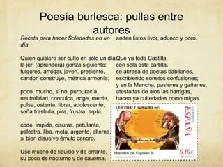 Poesía burlesca: pullas entre
autores
Receta para hacer Soledades en un
día
Quien quisiere ser culto en sólo un día,
la jeri (aprenderá) gonza siguiente:
fulgores, arrogar, joven, presiente,
candor, construye, métrica armonía;
poco, mucho, si no, purpuracía,
neutralidad, conculca, erige, mente,
pulsa, ostenta, librar, adolescente,
seña traslada, pira, frustra, arpía;
cede, impide, cisuras, petulante,
palestra, liba, meta, argento, alterna,
si bien disuelve émulo canoro.
Use mucho de líquido y de errante,
su poco de nocturno y de caverna,
anden listos livor, adunco y poro.
Que ya toda Castilla,
con sola esta cartilla,
se abrasa de poetas babilones,
escribiendo sonetos confusiones;
y en la Mancha, pastores y gañanes,
atestadas de ajos las barrigas,
hacen ya cultedades como migas.
 