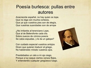 Poesía burlesca: pullas entre
autores
Anacreonte español, no hay quien os tope.
Que no diga con mucha cortesía,
Que ya que vuestros pies son de elegía,
Que vuestras suavidades son de arrope
¿No imitaréis al terenciano Lope,
Que al de Belerofonte cada día.
Sobre zuecos de cómica poesía
Se calza espuelas, y le da un galope?
Con cuidado especial vuestros antojos
Dicen que quieren traducir al griego,
No habiéndolo mirado vuestros ojos.
Prestádselos un rato a mi ojo ciego,
Porque a luz saque ciertos versos flojos,
Y entenderéis cualquier gregüesco luego.
 