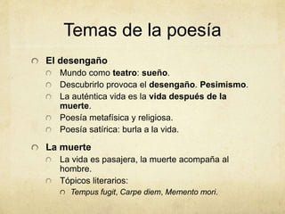 Temas de la poesía
El desengaño
Mundo como teatro: sueño.
Descubrirlo provoca el desengaño. Pesimismo.
La auténtica vida es la vida después de la
muerte.
Poesía metafísica y religiosa.
Poesía satírica: burla a la vida.
La muerte
La vida es pasajera, la muerte acompaña al
hombre.
Tópicos literarios:
Tempus fugit, Carpe diem, Memento mori.
 