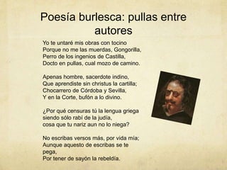 Poesía burlesca: pullas entre
autores
Yo te untaré mis obras con tocino
Porque no me las muerdas, Gongorilla,
Perro de los ingenios de Castilla,
Docto en pullas, cual mozo de camino.
Apenas hombre, sacerdote indino,
Que aprendiste sin christus la cartilla;
Chocarrero de Córdoba y Sevilla,
Y en la Corte, bufón a lo divino.
¿Por qué censuras tú la lengua griega
siendo sólo rabí de la judía,
cosa que tu nariz aun no lo niega?
No escribas versos más, por vida mía;
Aunque aquesto de escribas se te
pega,
Por tener de sayón la rebeldía.
 