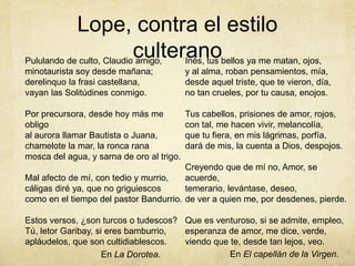 Lope, contra el estilo
culteranoPululando de culto, Claudio amigo,
minotaurista soy desde mañana;
derelinquo la frasi castellana,
vayan las Solitúdines conmigo.
Por precursora, desde hoy más me
obligo
al aurora llamar Bautista o Juana,
chamelote la mar, la ronca rana
mosca del agua, y sarna de oro al trigo.
Mal afecto de mí, con tedio y murrio,
cáligas diré ya, que no griguiescos
como en el tiempo del pastor Bandurrio.
Estos versos, ¿son turcos o tudescos?
Tú, letor Garibay, si eres bamburrio,
apláudelos, que son cultidiablescos.
Inés, tus bellos ya me matan, ojos,
y al alma, roban pensamientos, mía,
desde aquel triste, que te vieron, día,
no tan crueles, por tu causa, enojos.
Tus cabellos, prisiones de amor, rojos,
con tal, me hacen vivir, melancolía,
que tu fiera, en mis lágrimas, porfía,
dará de mis, la cuenta a Dios, despojos.
Creyendo que de mí no, Amor, se
acuerde,
temerario, levántase, deseo,
de ver a quien me, por desdenes, pierde.
Que es venturoso, si se admite, empleo,
esperanza de amor, me dice, verde,
viendo que te, desde tan lejos, veo.
En La Dorotea. En El capellán de la Virgen.
 