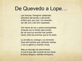 De Quevedo a Lope…
Las fuerzas, Peregrino celebrado,
afrentará del tiempo y del olvido
el libro que, por tuyo, ha merecido
ser del uno y del otro respetado.
Con lazos de oro y yedra acompañado,
el laurel con tu frente está corrido
de ver que tus escritos han podido
hacer corto los premios que te ha dado.
La envidia su verdugo y su tormento
hace del nombre que cantando cobras,
y con tu gloria su martirio crece.
Mas yo disculpo tal atrevimiento,
si con lo que ella muerde de tus obras
la boca, lengua y dientes enriquece.
 