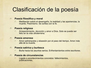 Clasificación de la poesía
Poesía filosófica y moral
Meditación sobre el desengaño, la realidad y las apariencias, la
muerte. Pesimismo. Se sortea con la fe.
Poesía religiosa
Arrepentimiento, devoción y amor a Dios. Solo se puede ser
feliz en la vida ultraterrena.
Poesía amorosa
Amor petrarquista y obsesión por el paso del tiempo. Amor más
allá de la muerte.
Poesía satírica y burlesca
Burla hacia los asuntos serios. Enfrentamientos entre escritores.
Poesía de circunstancias
Ligada a acontecimientos concretos: fallecimientos,
publicaciones,
 