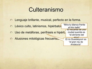 Culteranismo
Lenguaje brillante, musical, perfecto en la forma.
Léxico culto, latinismos, hipérbatos.
Uso de metáforas, perífrasis e hipérboles.
Alusiones mitológicas frecuentes.
“Mira tu blanca frente
el lirio bello”
El recuerdo de una
ciudad querida es
“el alimento del
alma”
El río Guadalquivir es
“el gran rey de
Andalucía”
 