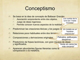Conceptismo
Se basa en la idea de concepto de Baltasar Gracián:
Asociación sorprendente entre dos objetos.
Juego de ideas ingenioso.
Permite conocer nuevos aspectos de la realidad.
Predominan las creaciones léxicas y los juegos verbales.
Relaciones poco habituales entre dos términos.
Composiciones y derivaciones originales.
Predominio de frases lacónicas, con gran riqueza de ideas
y significados.
Aparecen abundantes figuras literarias como la
comparación o la metáfora.
Los cuartos de la
luna son “malas
monedas”
Un mulato es un
“hombre-
crepúsculo”.
Pelicabra, patibueyes,
despernar…
“Verás sin ceros los
más sinceros”
 
