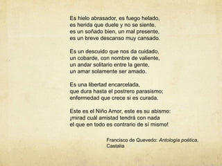 Es hielo abrasador, es fuego helado,
es herida que duele y no se siente,
es un soñado bien, un mal presente,
es un breve descanso muy cansado.
Es un descuido que nos da cuidado,
un cobarde, con nombre de valiente,
un andar solitario entre la gente,
un amar solamente ser amado.
Es una libertad encarcelada,
que dura hasta el postrero parasismo;
enfermedad que crece si es curada.
Este es el Niño Amor, este es su abismo:
¡mirad cuál amistad tendrá con nada
el que en todo es contrario de sí mismo!
Francisco de Quevedo: Antología poética,
Castalia
 