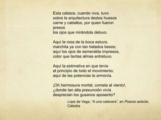 Esta cabeza, cuando viva, tuvo
sobre la arquitectura destos huesos
carne y cabellos, por quien fueron
presos
los ojos que mirándola detuvo.
Aquí la rosa de la boca estuvo,
marchita ya con tan helados besos;
aquí los ojos de esmeralda impresos,
color que tantas almas entretuvo.
Aquí la estimativa en que tenía
el principio de todo el movimiento;
aquí de las potencias la armonía.
¡Oh hermosura mortal, cometa al viento!,
¿donde tan alta presunción vivía
desprecian los gusanos aposento?
Lope de Vega, “A una calavera”, en Poesía selecta,
Cátedra
 