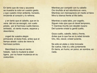 En tanto que de rosa y azucena
se muestra la color en vuestro gesto,
y que vuestro mirar ardiente, honesto,
enciende al corazón y lo refrena;
y en tanto que el cabello, que en la
vena del oro se escogió, con vuelo
presto, por el hermoso cuello blanco,
enhiesto, el viento mueve, esparce y
desordena;
coged de vuestra alegre
primavera el dulce fruto, antes que el
tiempo airado cubra de nieve la
hermosa cumbre.
Marchitará la rosa el viento
helado, todo lo mudará la edad
ligera, por no hacer mudanza en su
costumbre.
Mientras por competir con tu cabello
Oro bruñido al sol relumbra en vano,
Mientras con menosprecio en medio el llano
Mira tu blanca frente al lilio bello;
Mientras a cada labio, por cogello,
Siguen más ojos que al clavel temprano,
Y mientras triunfa con desdén lozano
Del luciente cristal tu gentil cuello,
Goza cuello, cabello, labio y frente,
Antes que lo que fue en tu edad dorada
Oro, lilio, clavel, cristal luciente,
No sólo en plata o vïola troncada
Se vuelva, más tú y ello juntamente
En tierra, en humo, en polvo, en sombra, en
nada.
 
