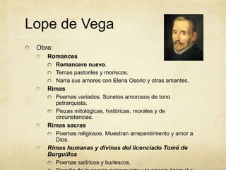 Lope de Vega
Obra:
Romances
Romancero nuevo.
Temas pastoriles y moriscos.
Narra sus amores con Elena Osorio y otras amantes.
Rimas
Poemas variados. Sonetos amorosos de tono
petrarquista.
Piezas mitológicas, históricas, morales y de
circunstancias.
Rimas sacras
Poemas religiosos. Muestran arrepentimiento y amor a
Dios.
Rimas humanas y divinas del licenciado Tomé de
Burguillos
Poemas satíricos y burlescos.
 