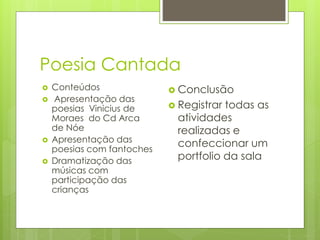 Poesia Cantada 
 Conteúdos 
 Apresentação das 
poesias Vinicius de 
Moraes do Cd Arca 
de Nóe 
 Apresentação das 
poesias com fantoches 
 Dramatização das 
músicas com 
participação das 
crianças 
 Conclusão 
 Registrar todas as 
atividades 
realizadas e 
confeccionar um 
portfolio da sala 
 
