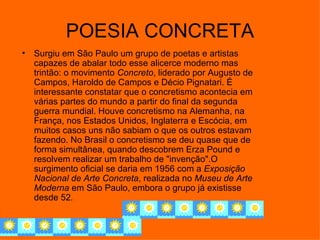 POESIA CONCRETA
•   Surgiu em São Paulo um grupo de poetas e artistas
    capazes de abalar todo esse alicerce moderno mas
    trintão: o movimento Concreto, liderado por Augusto de
    Campos, Haroldo de Campos e Décio Pignatari. É
    interessante constatar que o concretismo acontecia em
    várias partes do mundo a partir do final da segunda
    guerra mundial. Houve concretismo na Alemanha, na
    França, nos Estados Unidos, Inglaterra e Escócia, em
    muitos casos uns não sabiam o que os outros estavam
    fazendo. No Brasil o concretismo se deu quase que de
    forma simultânea, quando descobrem Erza Pound e
    resolvem realizar um trabalho de "invenção".O
    surgimento oficial se daria em 1956 com a Exposição
    Nacional de Arte Concreta, realizada no Museu de Arte
    Moderna em São Paulo, embora o grupo já existisse
    desde 52.
 