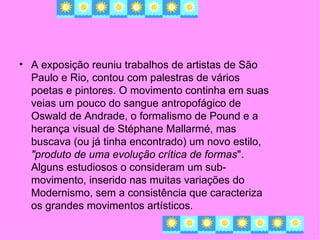 • A exposição reuniu trabalhos de artistas de São
  Paulo e Rio, contou com palestras de vários
  poetas e pintores. O movimento continha em suas
  veias um pouco do sangue antropofágico de
  Oswald de Andrade, o formalismo de Pound e a
  herança visual de Stéphane Mallarmé, mas
  buscava (ou já tinha encontrado) um novo estilo,
  "produto de uma evolução crítica de formas".
  Alguns estudiosos o consideram um sub-
  movimento, inserido nas muitas variações do
  Modernismo, sem a consistência que caracteriza
  os grandes movimentos artísticos.
 