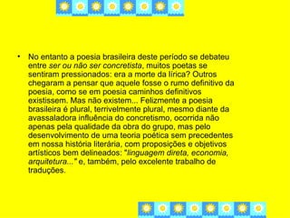 • No entanto a poesia brasileira deste período se debateu
  entre ser ou não ser concretista, muitos poetas se
  sentiram pressionados: era a morte da lírica? Outros
  chegaram a pensar que aquele fosse o rumo definitivo da
  poesia, como se em poesia caminhos definitivos
  existissem. Mas não existem... Felizmente a poesia
  brasileira é plural, terrivelmente plural, mesmo diante da
  avassaladora influência do concretismo, ocorrida não
  apenas pela qualidade da obra do grupo, mas pelo
  desenvolvimento de uma teoria poética sem precedentes
  em nossa história literária, com proposições e objetivos
  artísticos bem delineados: "linguagem direta, economia,
  arquitetura..." e, também, pelo excelente trabalho de
  traduções.
 
