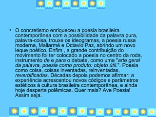 • O concretismo enriqueceu a poesia brasileira
  contemporânea com a possibilidade da palavra pura,
  palavra-coisa, trouxe os ideogramas, a poesia russa
  moderna, Mallarmé e Octavio Paz, abrindo um novo
  leque poético. Enfim , a grande contribuição do
  movimento foi ter colocado a poesia no centro da roda,
  instrumento de e para o debate, como uma "arte geral
  da palavra, poesia como produto: objeto útil.". Poesia
  como coisa, coisas inventadas, reinventadas,
  reverbificadas. Décadas depois podemos afirmar: a
  experiência acrescentou novos códigos e parâmetros
  estéticos à cultura brasileira contemporânea, e ainda
  hoje desperta polêmicas. Quer mais? Ave Poesia!
  Assim seja.
 